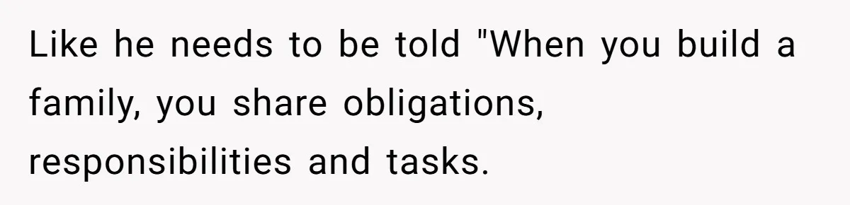 Like he needs to be told "When you build a family, you share obligations, responsibilities and tasks.