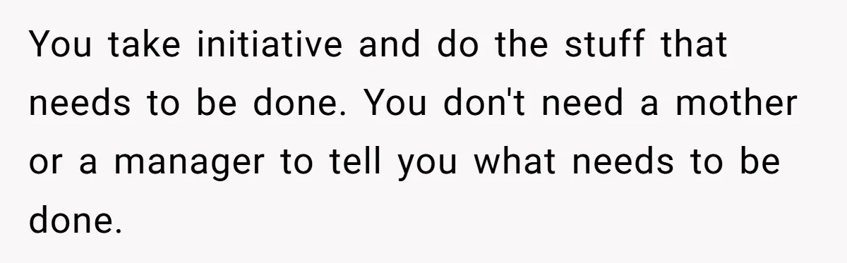 You take initiative and do the stuff that needs to be done. You don't need a mother or a manager to tell you what needs to be done.