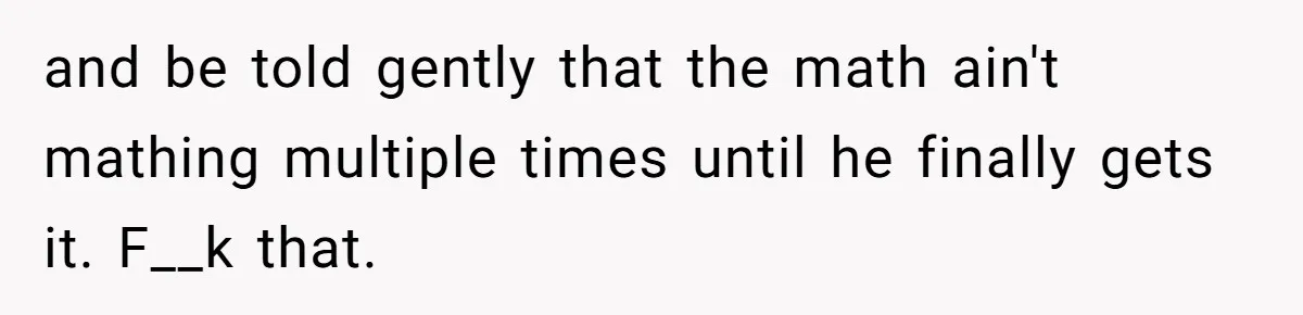 and be told gently that the math ain't mathing multiple times until he finally gets it. F__k that.