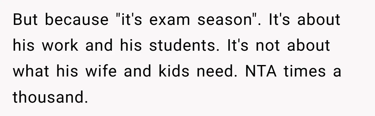 But because "it's exam season". It's about his work and his students. It's not about what his wife and kids need. NTA times a thousand.