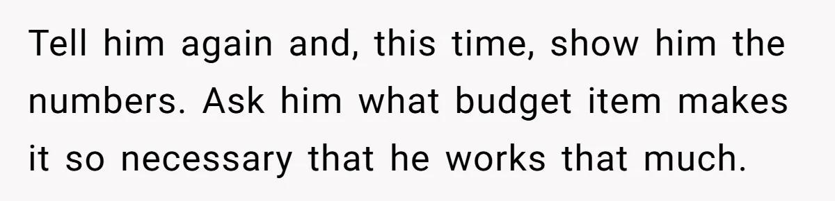 Tell him again and, this time, show him the numbers. Ask him what budget item makes it so necessary that he works that much.