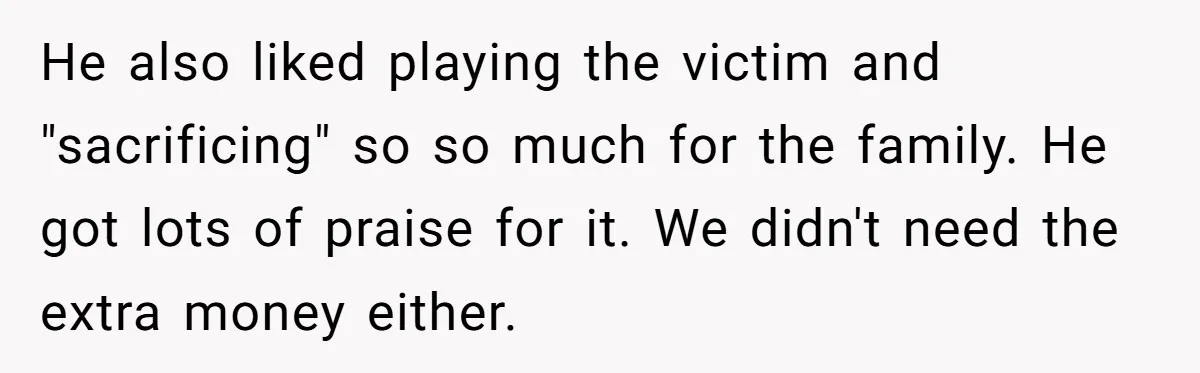 He also liked playing the victim and "sacrificing" so so much for the family. He got lots of praise for it. We didn't need the extra money either.