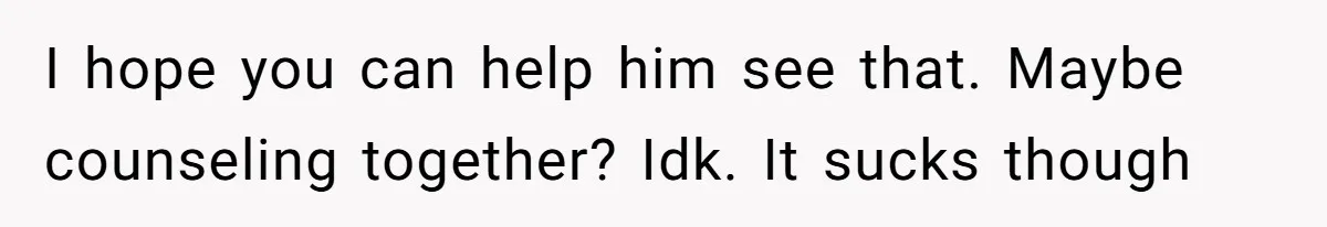 I hope you can help him see that. Maybe counseling together? Idk. It sucks though