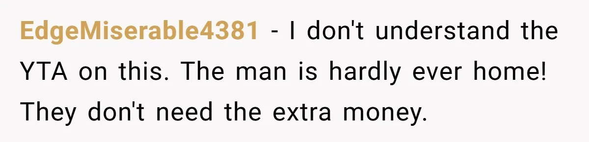 EdgeMiserable4381 − I don't understand the YTA on this. The man is hardly ever home! They don't need the extra money.