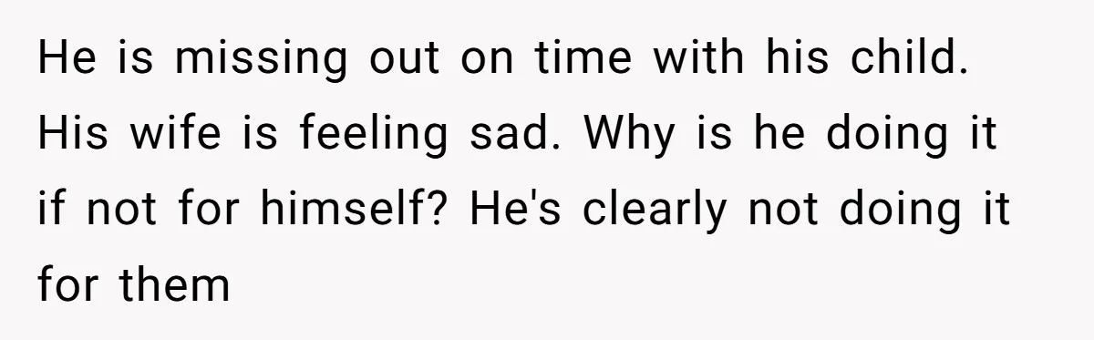 He is missing out on time with his child. His wife is feeling sad. Why is he doing it if not for himself? He's clearly not doing it for them