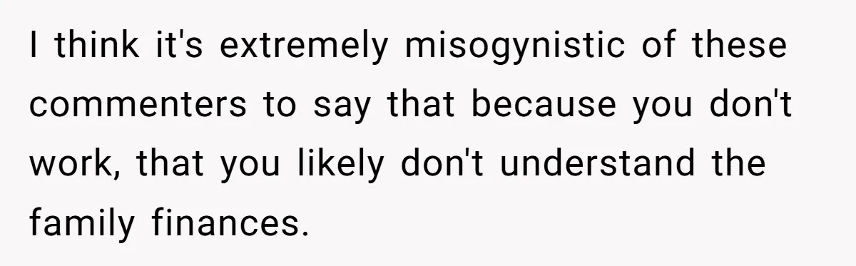 I think it's extremely misogynistic of these commenters to say that because you don't work, that you likely don't understand the family finances.