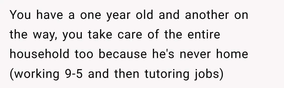 You have a one year old and another on the way, you take care of the entire household too because he's never home (working 9-5 and then tutoring jobs)