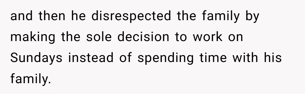 and then he disrespected the family by making the sole decision to work on Sundays instead of spending time with his family.