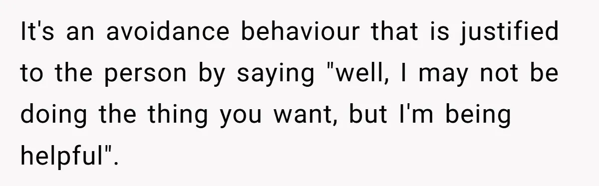 It's an avoidance behaviour that is justified to the person by saying "well, I may not be doing the thing you want, but I'm being helpful".