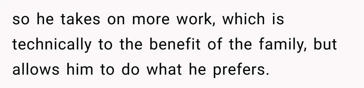 so he takes on more work, which is technically to the benefit of the family, but allows him to do what he prefers.