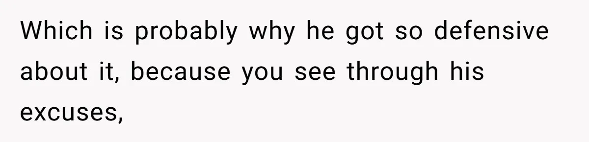 Which is probably why he got so defensive about it, because you see through his excuses,