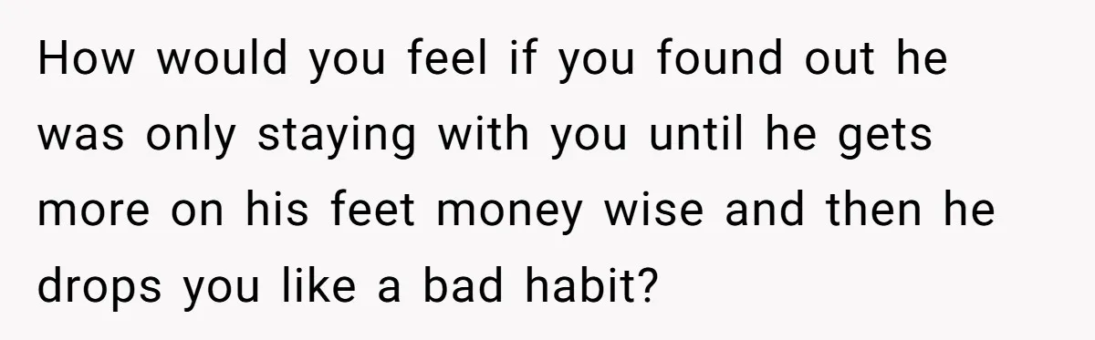 How would you feel if you found out he was only staying with you until he gets more on his feet money wise and then he drops you like a...
