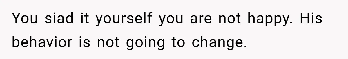 You siad it yourself you are not happy. His behavior is not going to change.