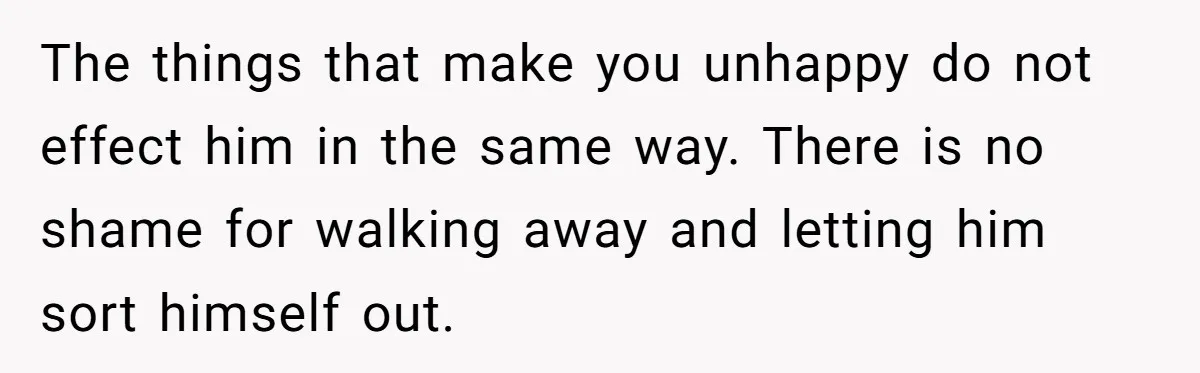 The things that make you unhappy do not effect him in the same way. There is no shame for walking away and letting him sort himself out.