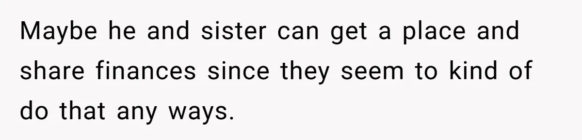 Maybe he and sister can get a place and share finances since they seem to kind of do that any ways.