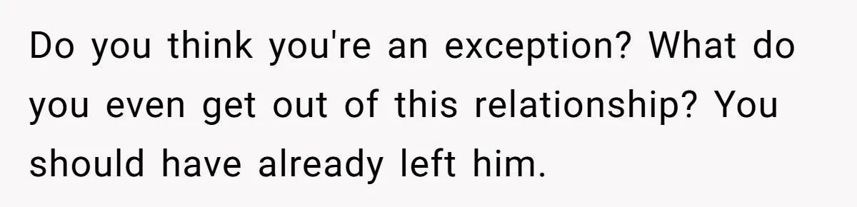 Do you think you're an exception? What do you even get out of this relationship? You should have already left him.