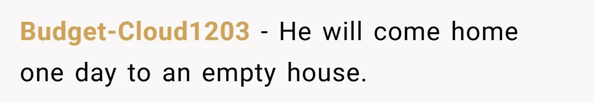 Budget-Cloud1203 − He will come home one day to an empty house.