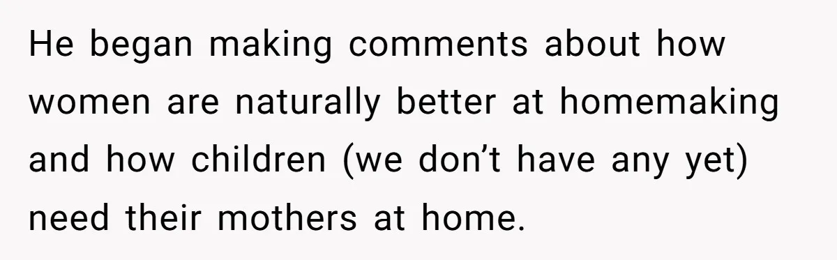 He began making comments about how women are naturally better at homemaking and how children (we don’t have any yet) need their mothers at home.