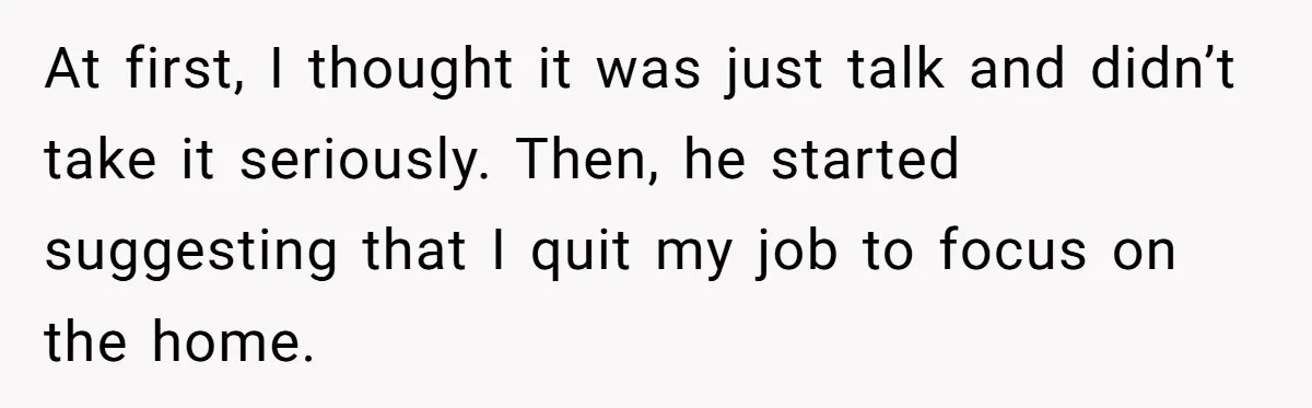 At first, I thought it was just talk and didn’t take it seriously. Then, he started suggesting that I quit my job to focus on the home.