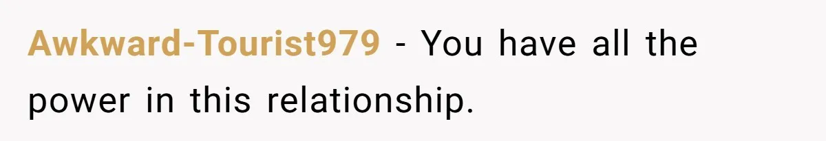 Awkward-Tourist979 − You have all the power in this relationship.