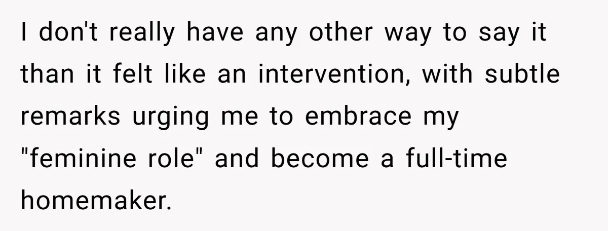 I don't really have any other way to say it than it felt like an intervention, with subtle remarks urging me to embrace my "feminine role" and become a full-time...