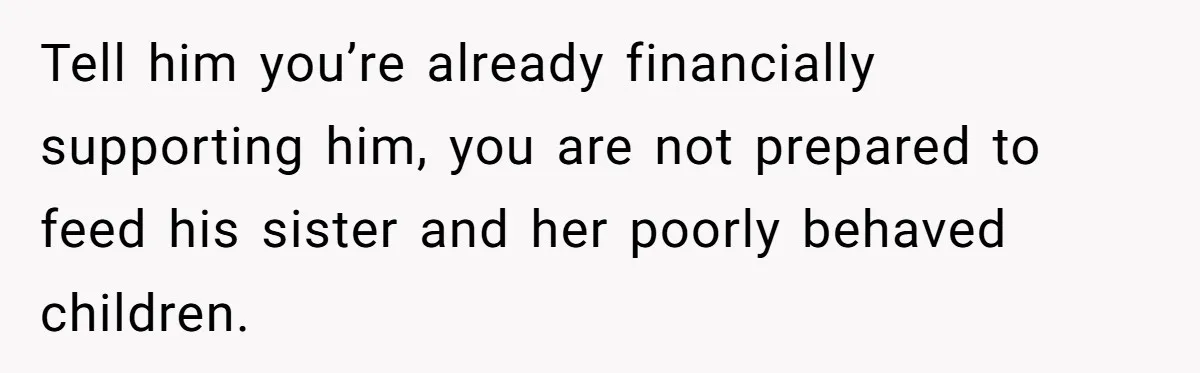 Tell him you’re already financially supporting him, you are not prepared to feed his sister and her poorly behaved children.