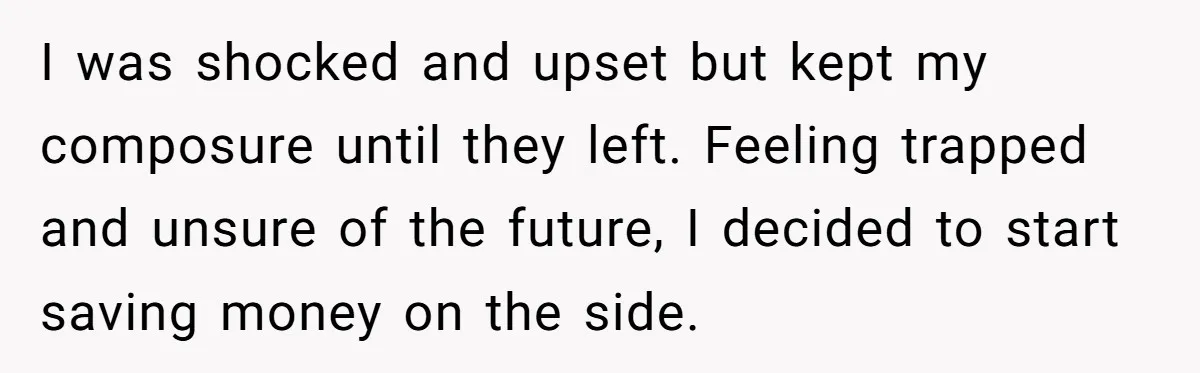 I was shocked and upset but kept my composure until they left. Feeling trapped and unsure of the future, I decided to start saving money on the side.