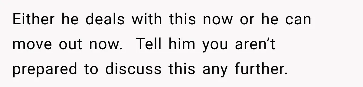 Either he deals with this now or he can move out now.  Tell him you aren’t prepared to discuss this any further.