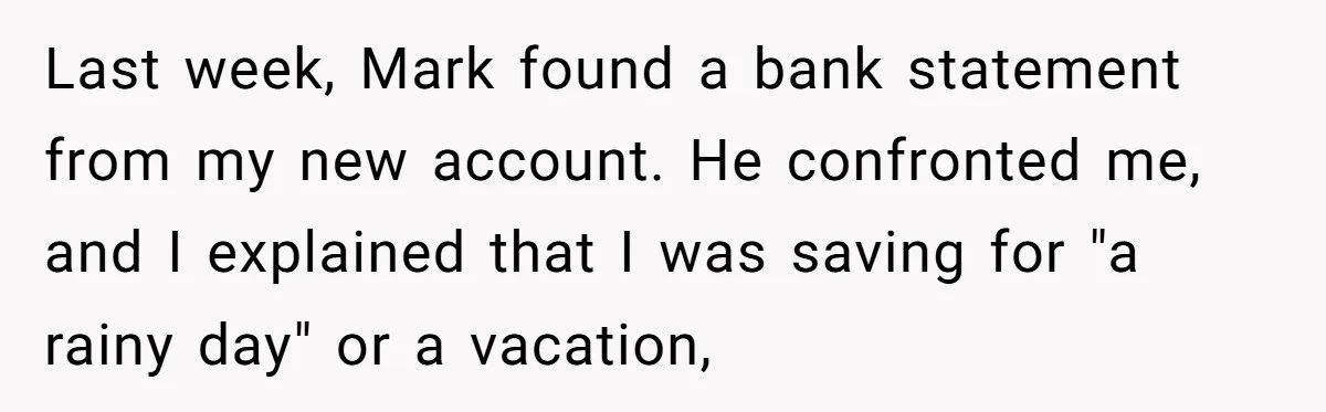 Last week, Mark found a bank statement from my new account. He confronted me, and I explained that I was saving for "a rainy day" or a vacation,