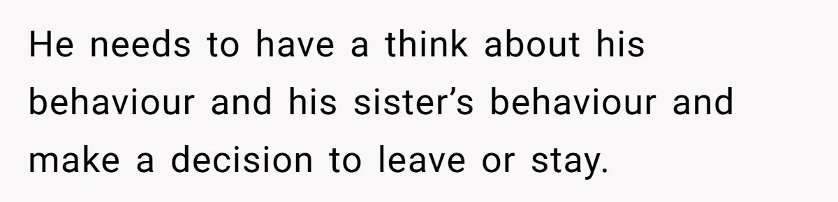 He needs to have a think about his behaviour and his sister’s behaviour and make a decision to leave or stay.