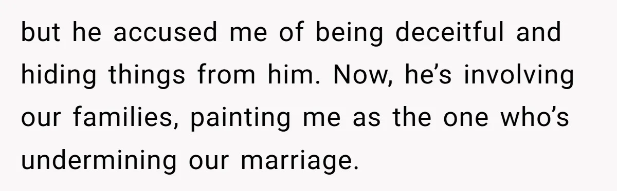 but he accused me of being deceitful and hiding things from him. Now, he’s involving our families, painting me as the one who’s undermining our marriage.