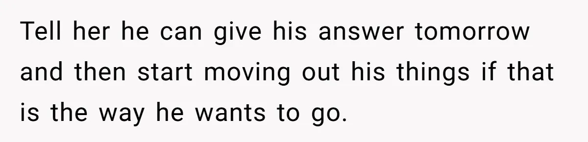 Tell her he can give his answer tomorrow and then start moving out his things if that is the way he wants to go.