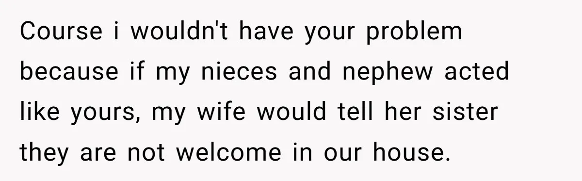 Course i wouldn't have your problem because if my nieces and nephew acted like yours, my wife would tell her sister they are not welcome in our house.