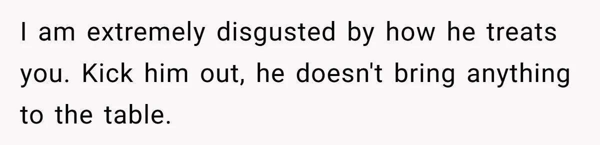 I am extremely disgusted by how he treats you. Kick him out, he doesn't bring anything to the table.