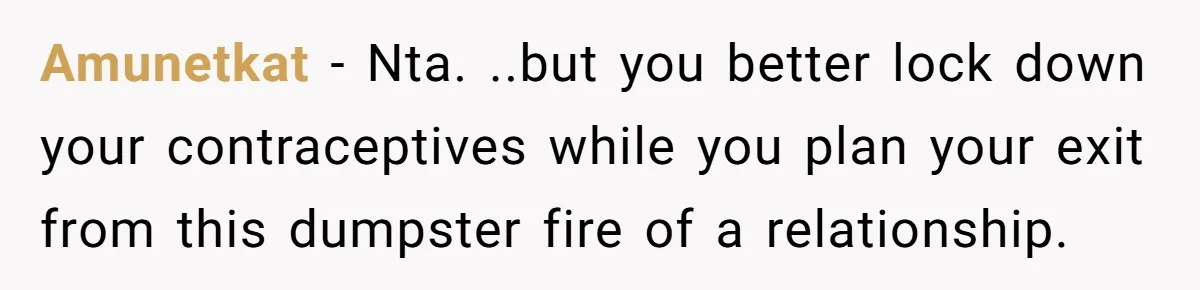 Amunetkat − Nta. ..but you better lock down your contraceptives while you plan your exit from this dumpster fire of a relationship.