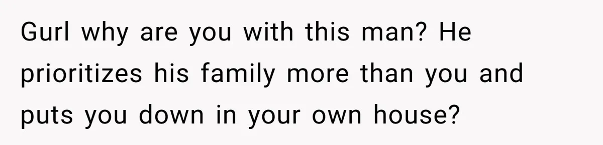 Gurl why are you with this man? He prioritizes his family more than you and puts you down in your own house?