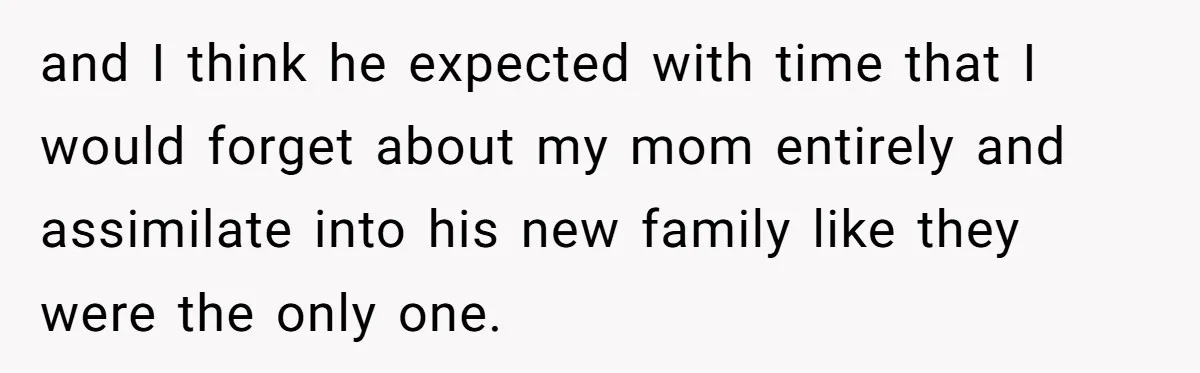 and I think he expected with time that I would forget about my mom entirely and assimilate into his new family like they were the only one.