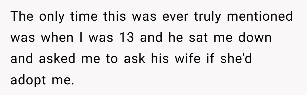 The only time this was ever truly mentioned was when I was 13 and he sat me down and asked me to ask his wife if she'd adopt me.