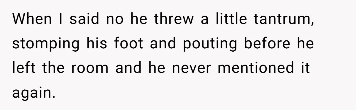 When I said no he threw a little tantrum, stomping his foot and pouting before he left the room and he never mentioned it again.