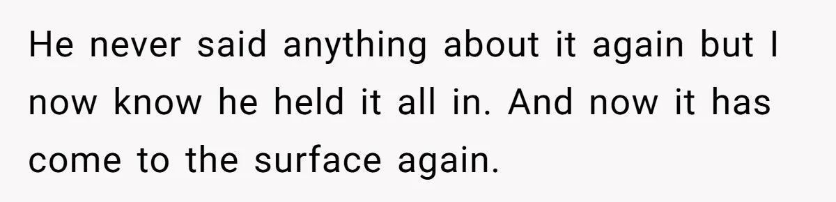 He never said anything about it again but I now know he held it all in. And now it has come to the surface again.