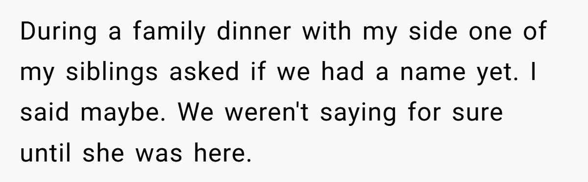 During a family dinner with my side one of my siblings asked if we had a name yet. I said maybe. We weren't saying for sure until she was here.