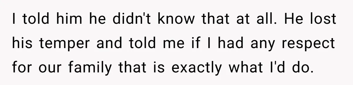 I told him he didn't know that at all. He lost his temper and told me if I had any respect for our family that is exactly what I'd do.