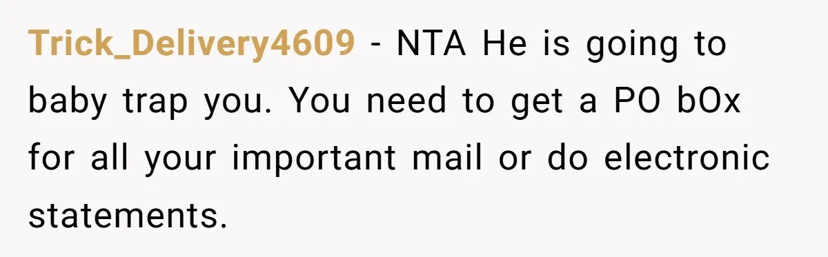 Trick_Delivery4609 − NTA He is going to baby trap you. You need to get a PO bOx for all your important mail or do electronic statements.