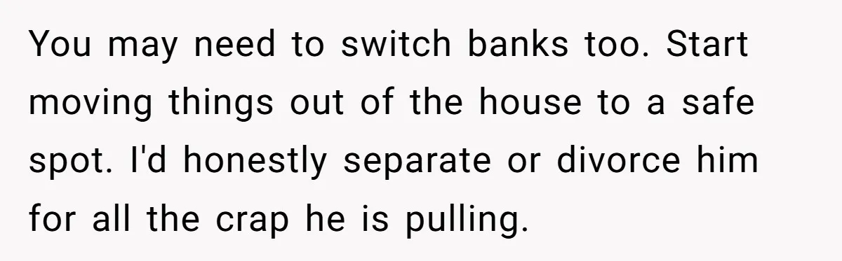 You may need to switch banks too. Start moving things out of the house to a safe spot. I'd honestly separate or divorce him for all the crap he is...