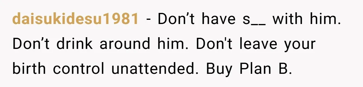 daisukidesu1981 − Don’t have s__ with him. Don’t drink around him. Don't leave your birth control unattended. Buy Plan B.