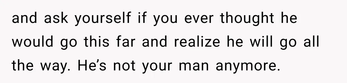 and ask yourself if you ever thought he would go this far and realize he will go all the way. He’s not your man anymore.