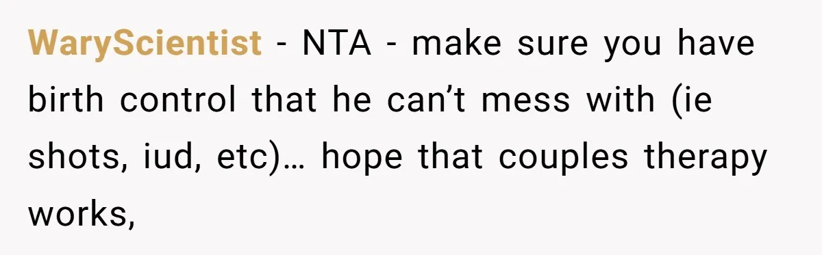 WaryScientist − NTA - make sure you have birth control that he can’t mess with (ie shots, iud, etc)… hope that couples therapy works,