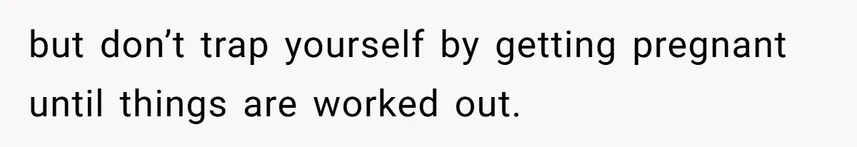 but don’t trap yourself by getting pregnant until things are worked out.