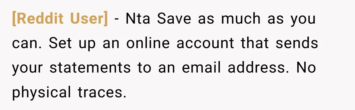[Reddit User] − Nta Save as much as you can. Set up an online account that sends your statements to an email address. No physical traces.