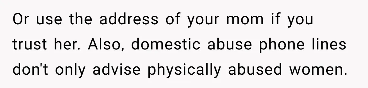 Or use the address of your mom if you trust her. Also, domestic abuse phone lines don't only advise physically abused women.